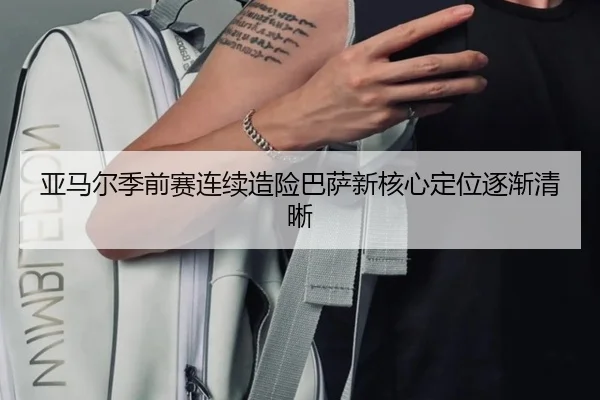 亚马尔季前赛连续造险巴萨新核心定位逐渐清晰